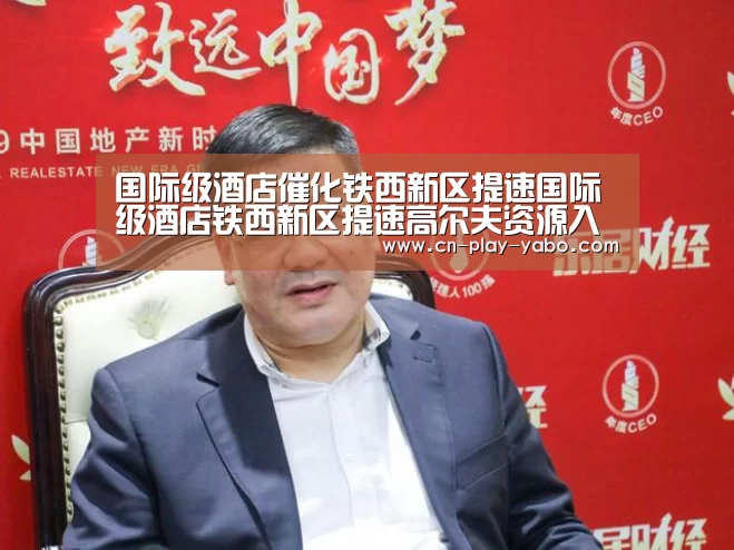 国际级酒店催化铁西新区提速国际级酒店铁西新区提速高尔夫资源入驻企业【亚博】(图1) 亚博